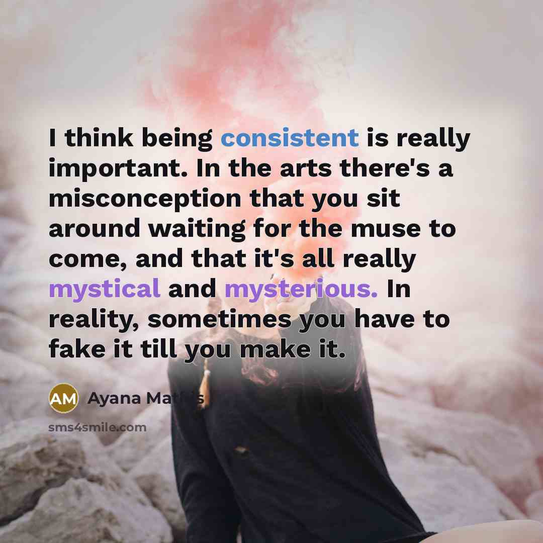 “I think being consistent is really important. In the arts there's a misconception that you sit around waiting for the muse to come, and that it's all really mystical and mysterious. In reality, sometimes you have to fake it till you make it.” quote by Ayana Mathis