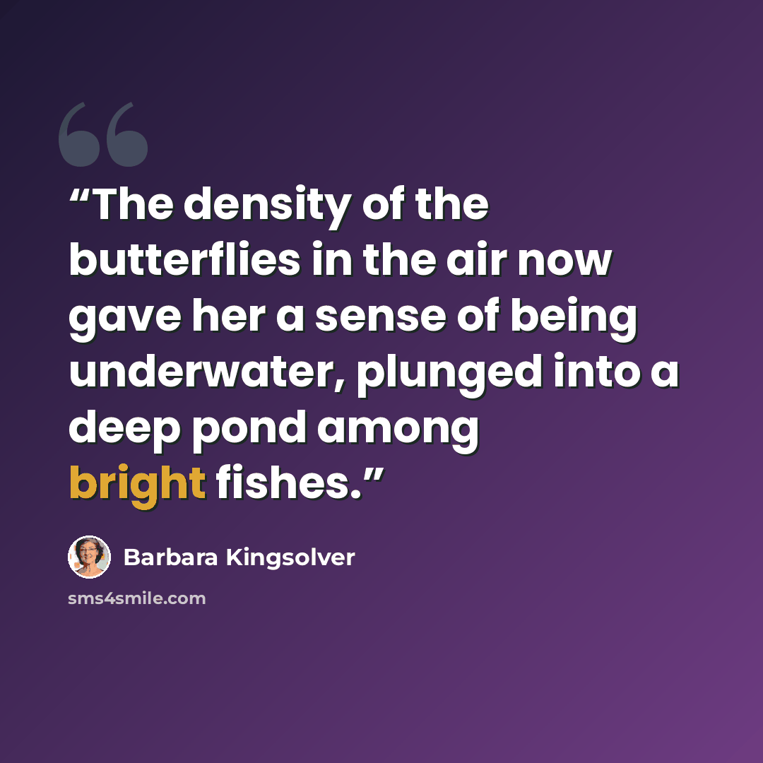 “The density of the butterflies in the air now gave her a sense of being underwater, plunged into a deep pond among bright fishes.” quote by Barbara Kingsolver