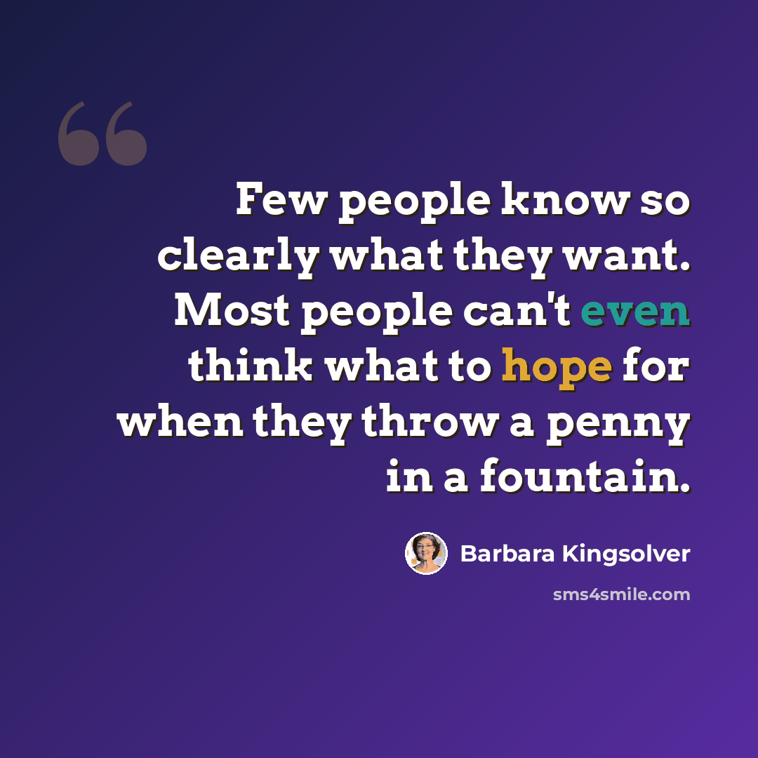 “Few people know so clearly what they want. Most people can't even think what to hope for when they throw a penny in a fountain.” quote by Barbara Kingsolver