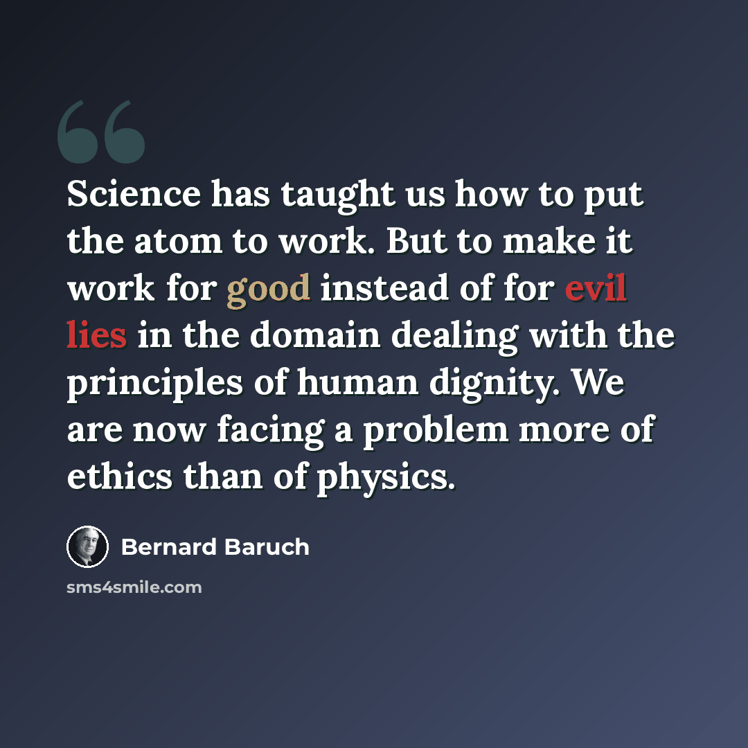 “Science has taught us how to put the atom to work. But to make it work for good instead of for evil lies in the domain dealing with the principles of human dignity. We are now facing a problem more of ethics than of physics.” quote by Bernard Baruch