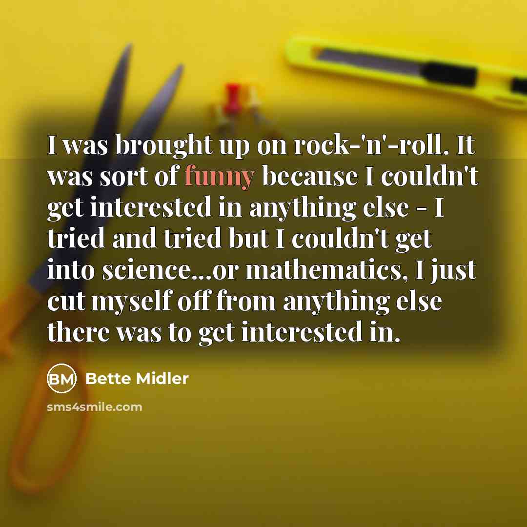 “I was brought up on rock-'n'-roll. It was sort of funny because I couldn't get interested in anything else - I tried and tried but I couldn't get into science...or mathematics, I just cut myself off from anything else there was to get interested in.” quote by Bette Midler