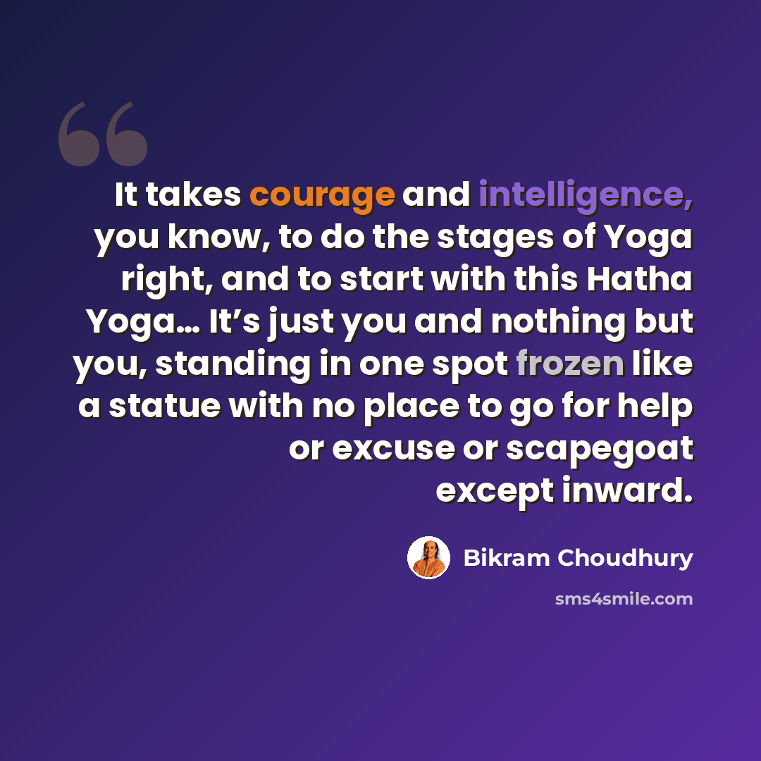 “It takes courage and intelligence, you know, to do the stages of Yoga right, and to start with this Hatha Yoga… It’s just you and nothing but you, standing in one spot frozen like a statue with no place to go for help or excuse or scapegoat except inward.” quote by Bikram Choudhury