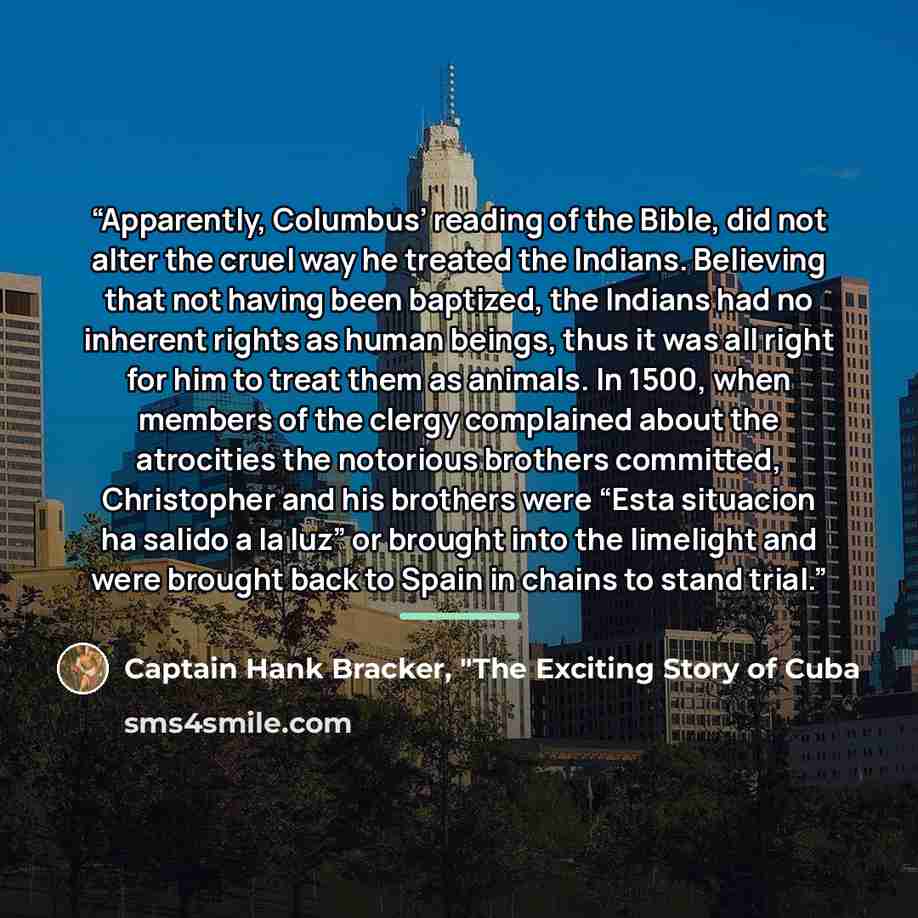“Apparently, Columbus’ reading of the Bible, did not alter the cruel way he treated the Indians. Believing that not having been baptized, the Indians had no inherent rights as human beings, thus it was all right for him to treat them as animals. In 1500, when members of the clergy complained about…” quote by Captain Hank Bracker, "The Exciting Story of Cuba