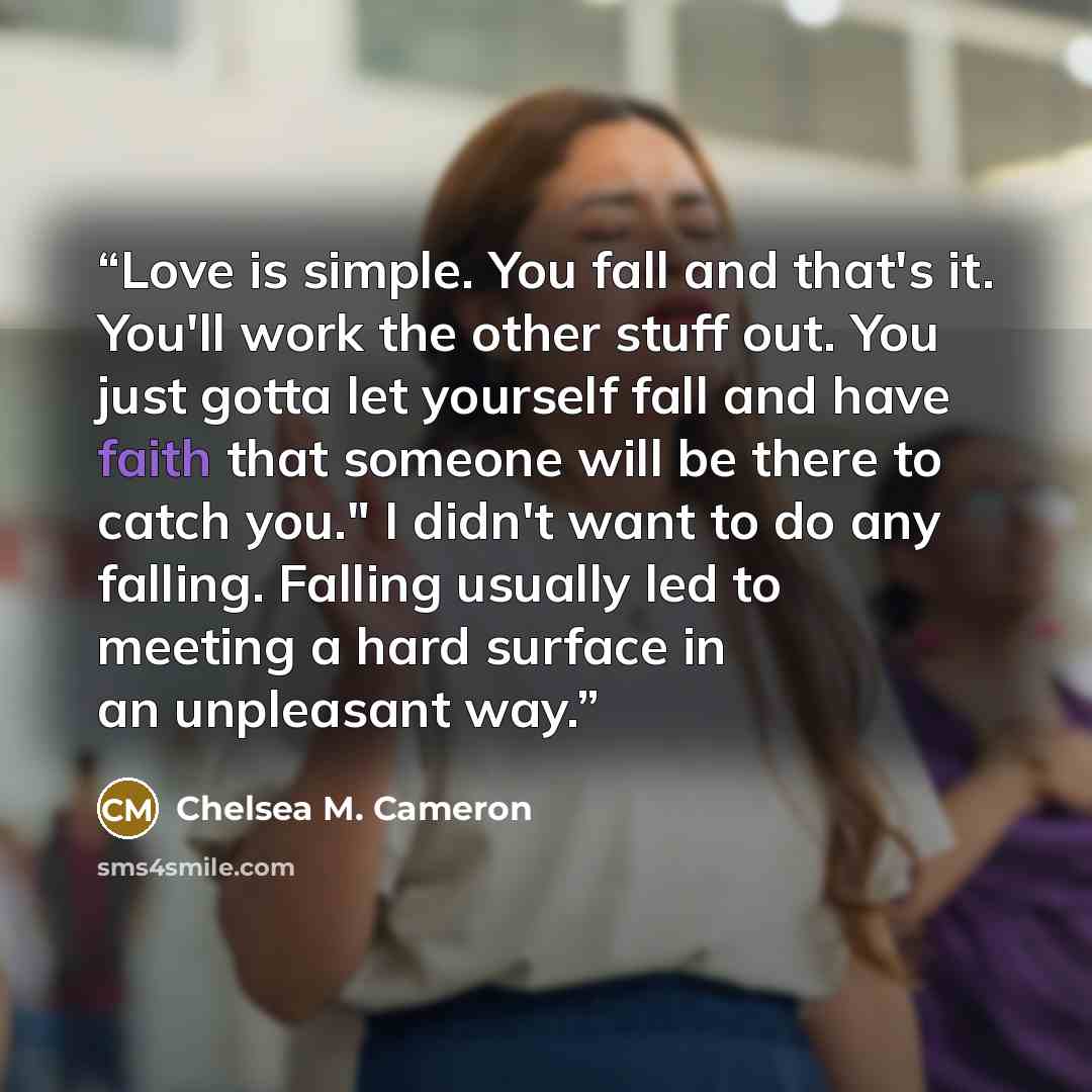 “Love is simple. You fall and that's it. You'll work the other stuff out. You just gotta let yourself fall and have faith that someone will be there to catch you." I didn't want to do any falling. Falling usually led to meeting a hard surface in an unpleasant way.” quote by Chelsea M. Cameron