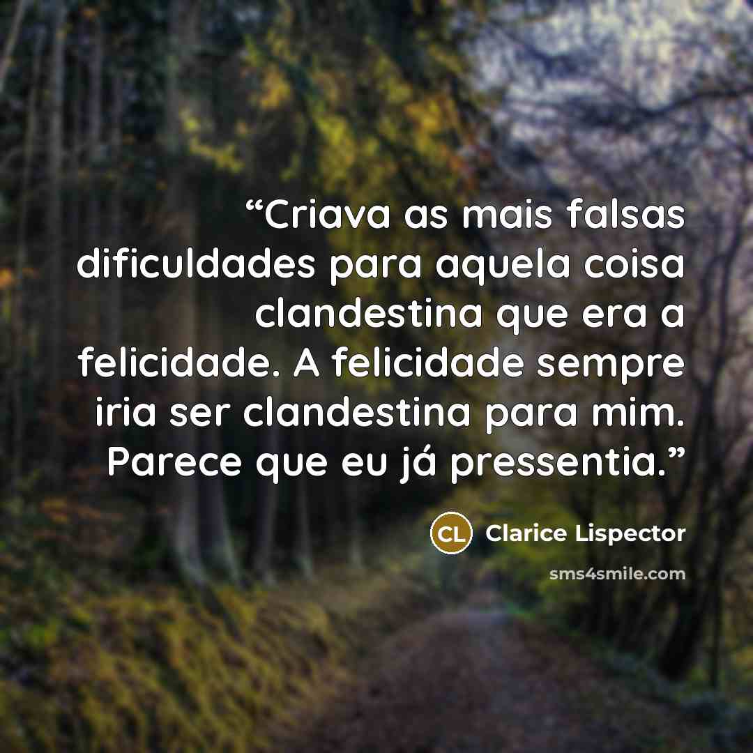“Criava as mais falsas dificuldades para aquela coisa clandestina que era a felicidade. A felicidade sempre iria ser clandestina para mim. Parece que eu já pressentia.” quote by Clarice Lispector