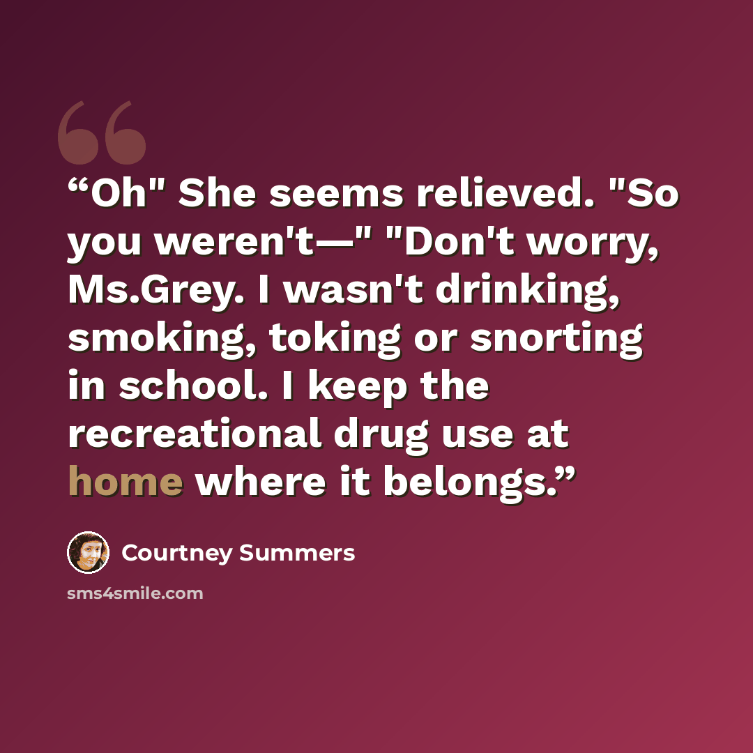 “Oh" She seems relieved. "So you weren't—" "Don't worry, Ms.Grey. I wasn't drinking, smoking, toking or snorting in school. I keep the recreational drug use at home where it belongs.” quote by Courtney Summers