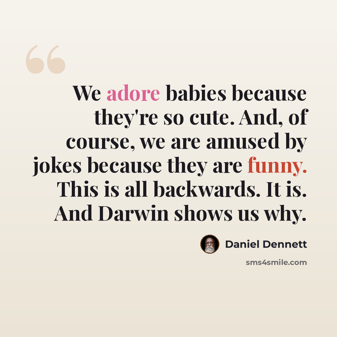 “We adore babies because they're so cute. And, of course, we are amused by jokes because they are funny. This is all backwards. It is. And Darwin shows us why.” quote by Daniel Dennett
