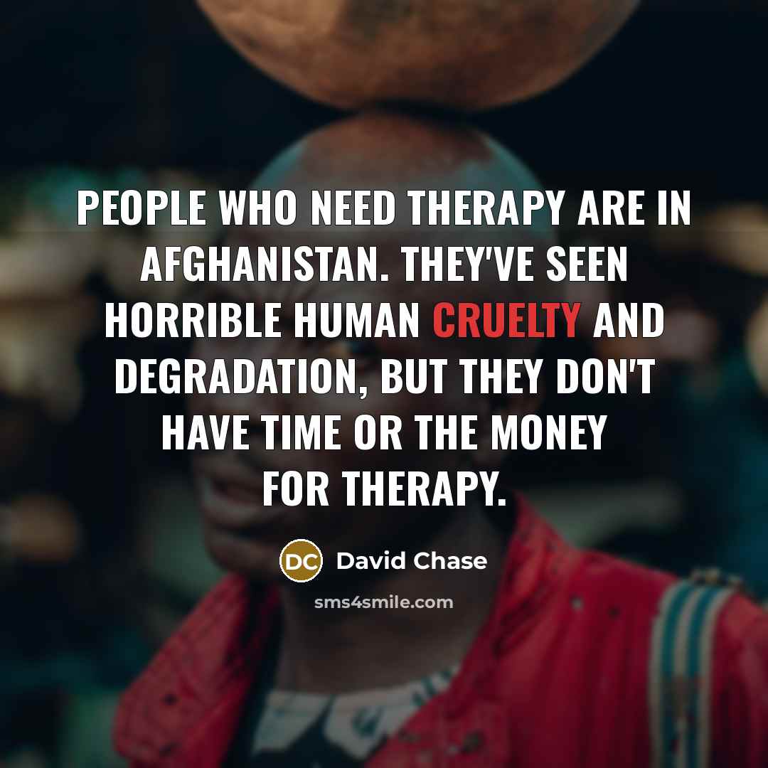 “People who need therapy are in Afghanistan. They've seen horrible human cruelty and degradation, but they don't have time or the money for therapy.” quote by David Chase