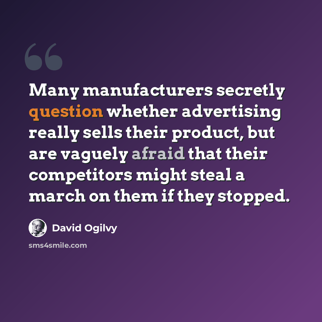 “Many manufacturers secretly question whether advertising really sells their product, but are vaguely afraid that their competitors might steal a march on them if they stopped.” quote by David Ogilvy