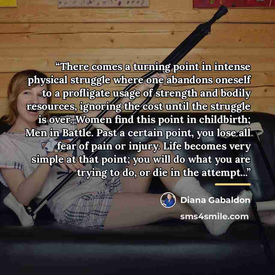 “There comes a turning point in intense physical struggle where one abandons oneself to a profligate usage of strength and bodily resources, ignoring the cost until the struggle is over. Women find this point in childbirth; Men in Battle. Past a certain point, you lose all fear of pain or injury…” quote by Diana Gabaldon