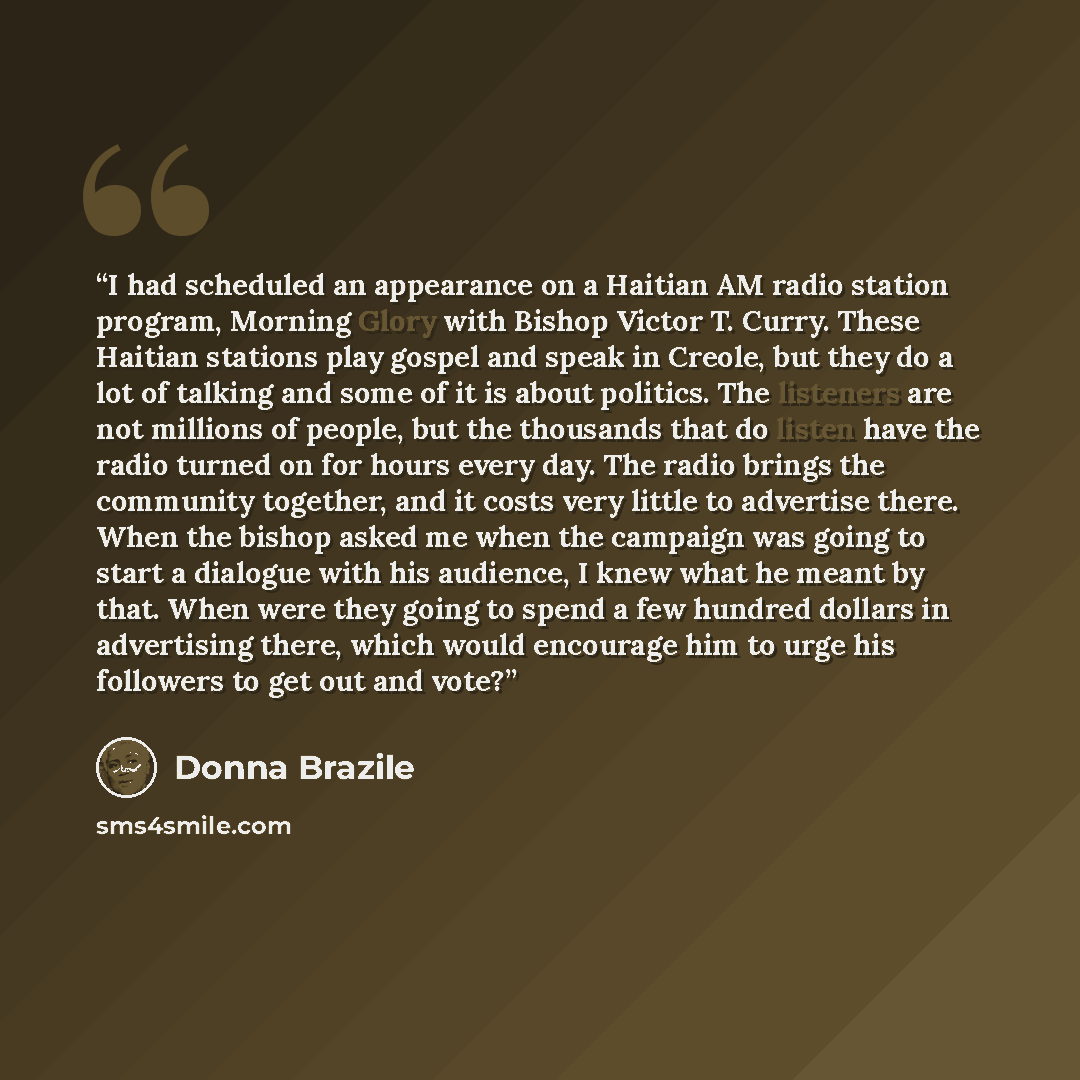 “I had scheduled an appearance on a Haitian AM radio station program, Morning Glory with Bishop Victor T. Curry. These Haitian stations play gospel and speak in Creole, but they do a lot of talking and some of it is about politics. The listeners are not millions of people, but the thousands that do…” quote by Donna Brazile