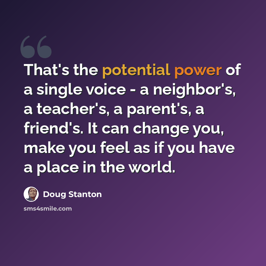 “That's the potential power of a single voice - a neighbor's, a teacher's, a parent's, a friend's. It can change you, make you feel as if you have a place in the world.” quote by Doug Stanton