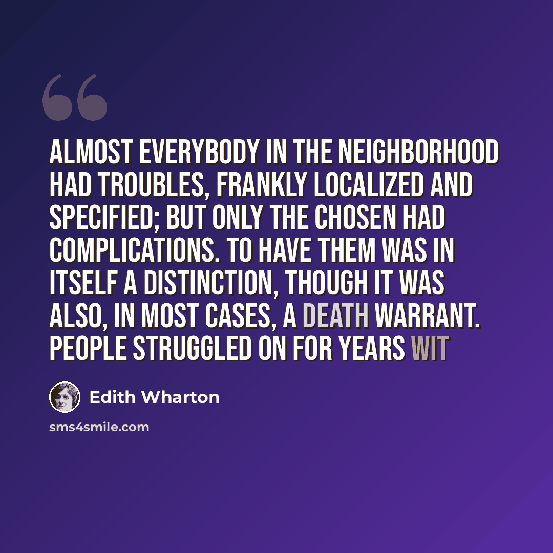 “Almost everybody in the neighborhood had troubles, frankly localized and specified; but only the chosen had complications. To have them was in itself a distinction, though it was also, in most cases, a death warrant. People struggled on for years wit” quote by Edith Wharton
