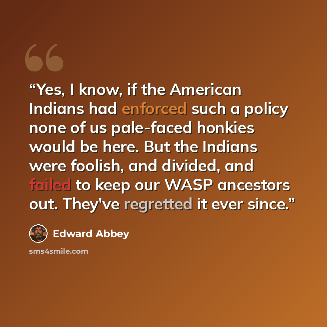 “Yes, I know, if the American Indians had enforced such a policy none of us pale-faced honkies would be here. But the Indians were foolish, and divided, and failed to keep our WASP ancestors out. They've regretted it ever since.” quote by Edward Abbey