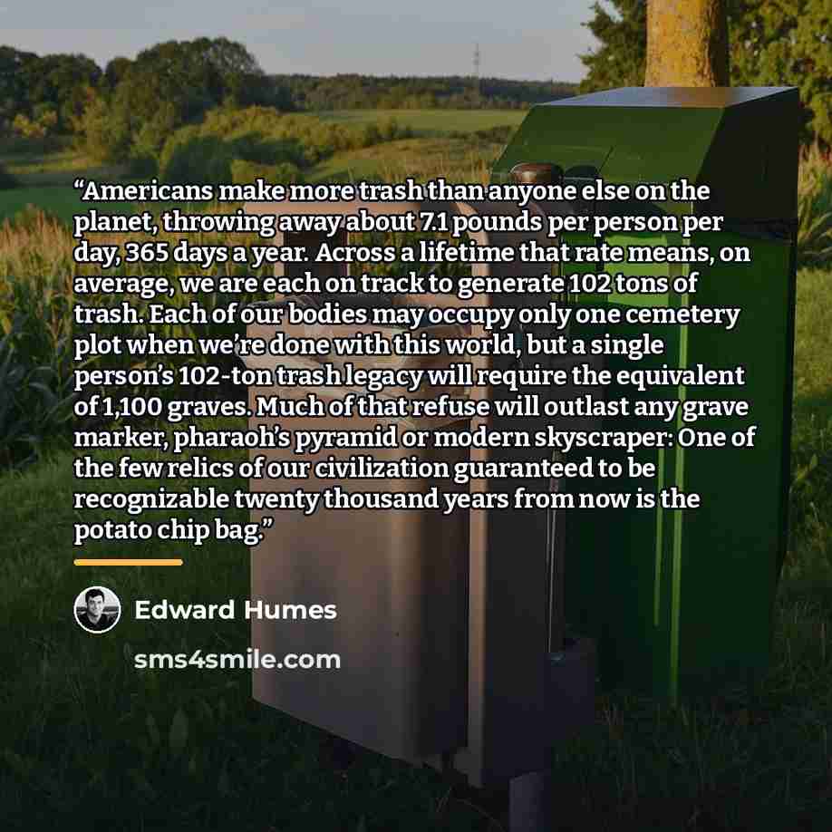 “Americans make more trash than anyone else on the planet, throwing away about 7.1 pounds per person per day, 365 days a year. Across a lifetime that rate means, on average, we are each on track to generate 102 tons of trash. Each of our bodies may occupy only one cemetery plot when we’re done with…” quote by Edward Humes