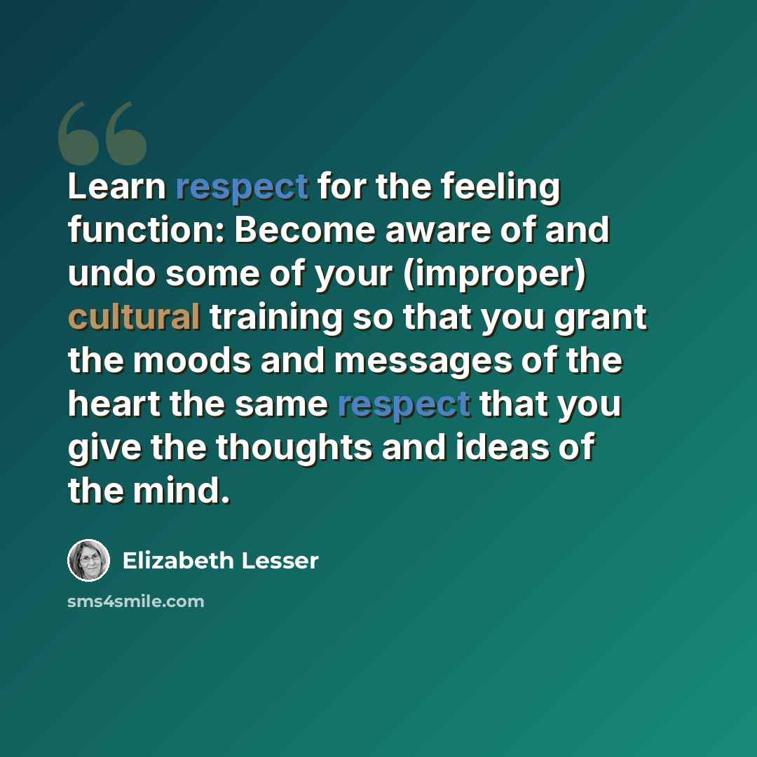 “Learn respect for the feeling function: Become aware of and undo some of your (improper) cultural training so that you grant the moods and messages of the heart the same respect that you give the thoughts and ideas of the mind.” quote by Elizabeth Lesser
