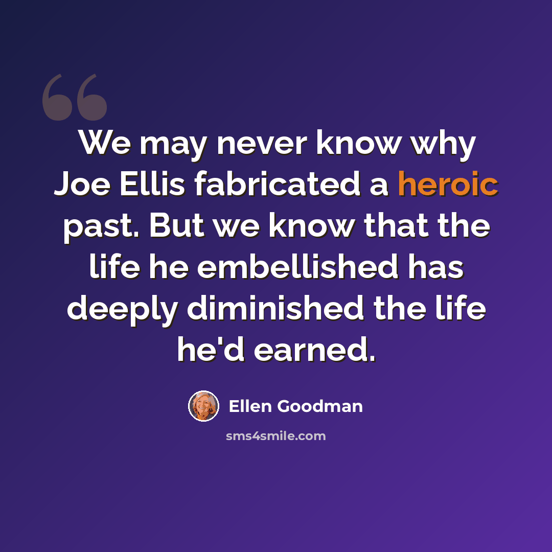 “We may never know why Joe Ellis fabricated a heroic past. But we know that the life he embellished has deeply diminished the life he'd earned.” quote by Ellen Goodman