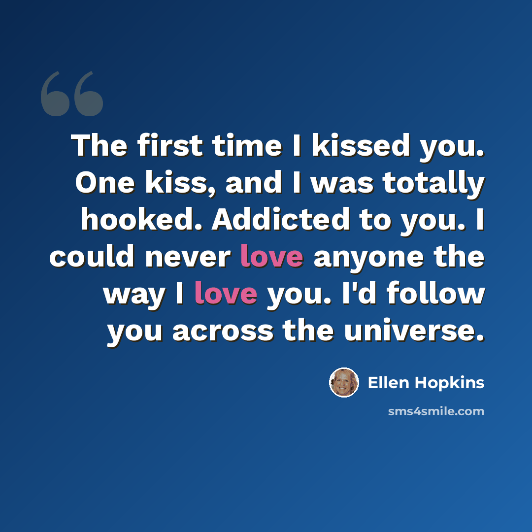 “The first time I kissed you. One kiss, and I was totally hooked. Addicted to you. I could never love anyone the way I love you. I'd follow you across the universe.” quote by Ellen Hopkins