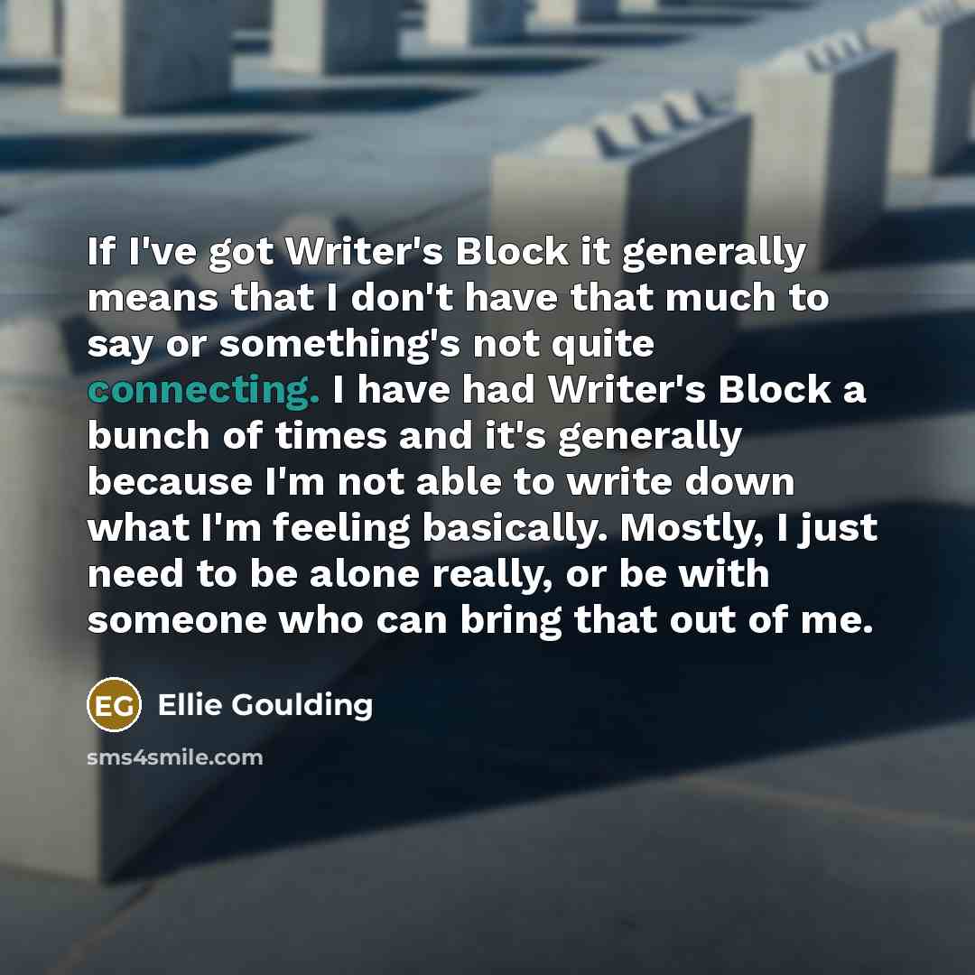 “If I've got Writer's Block it generally means that I don't have that much to say or something's not quite connecting. I have had Writer's Block a bunch of times and it's generally because I'm not able to write down what I'm feeling basically. Mostly, I just need to be alone really, or be with…” quote by Ellie Goulding