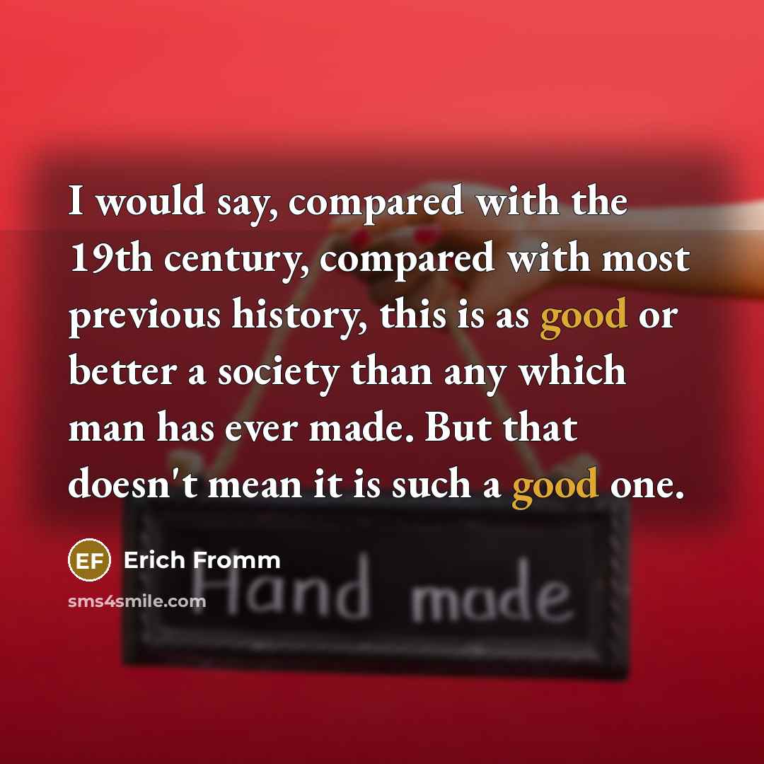 “I would say, compared with the 19th century, compared with most previous history, this is as good or better a society than any which man has ever made. But that doesn't mean it is such a good one.” quote by Erich Fromm