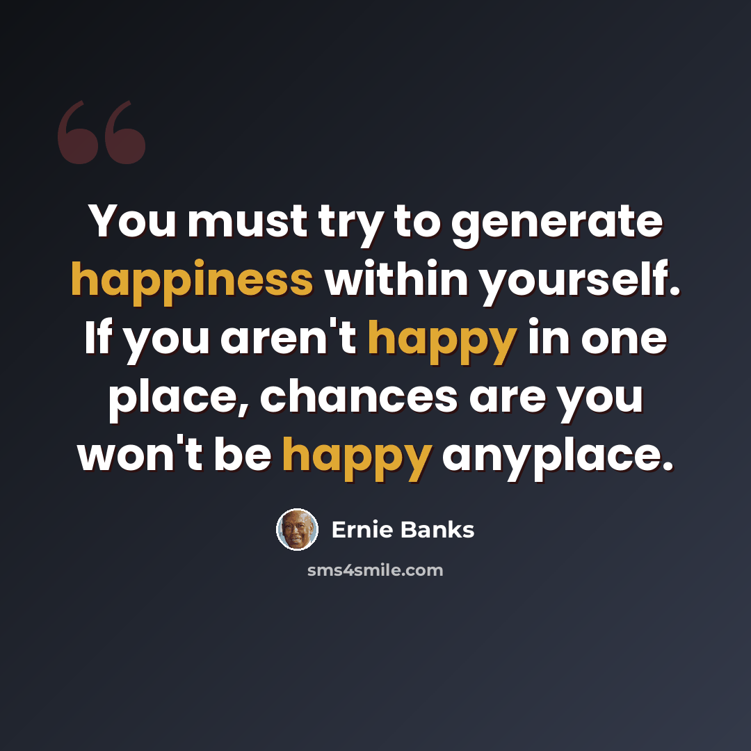 “You must try to generate happiness within yourself. If you aren't happy in one place, chances are you won't be happy anyplace.” quote by Ernie Banks