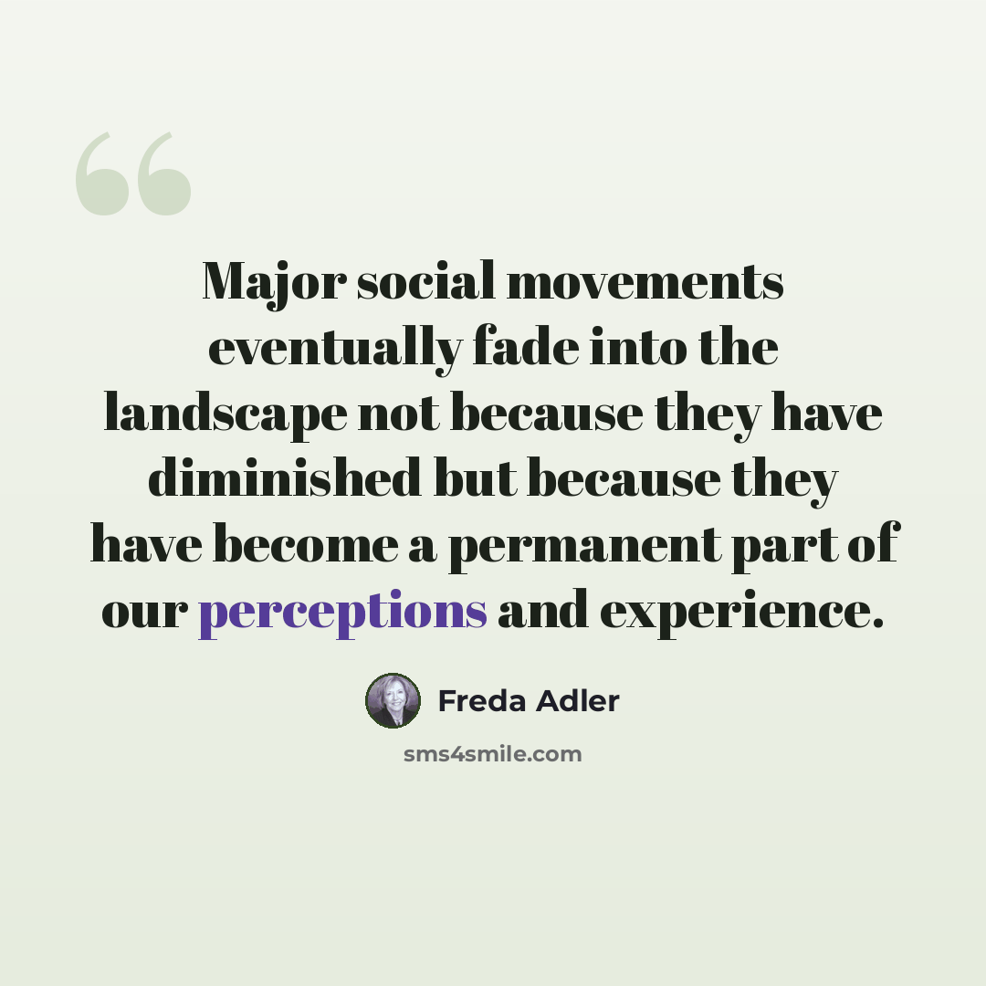 “Major social movements eventually fade into the landscape not because they have diminished but because they have become a permanent part of our perceptions and experience.” quote by Freda Adler
