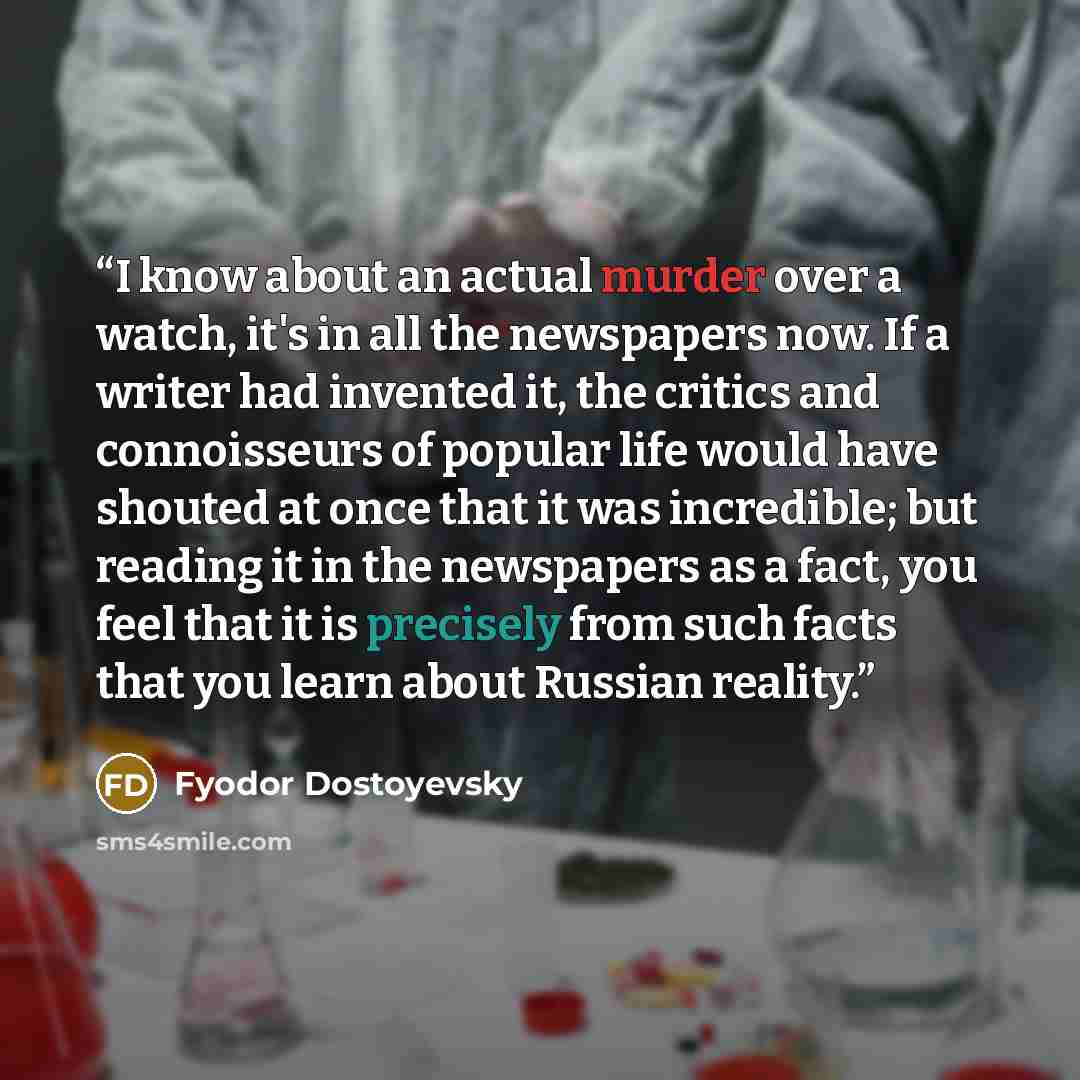 “I know about an actual murder over a watch, it's in all the newspapers now. If a writer had invented it, the critics and connoisseurs of popular life would have shouted at once that it was incredible; but reading it in the newspapers as a fact, you feel that it is precisely from such facts that…” quote by Fyodor Dostoyevsky