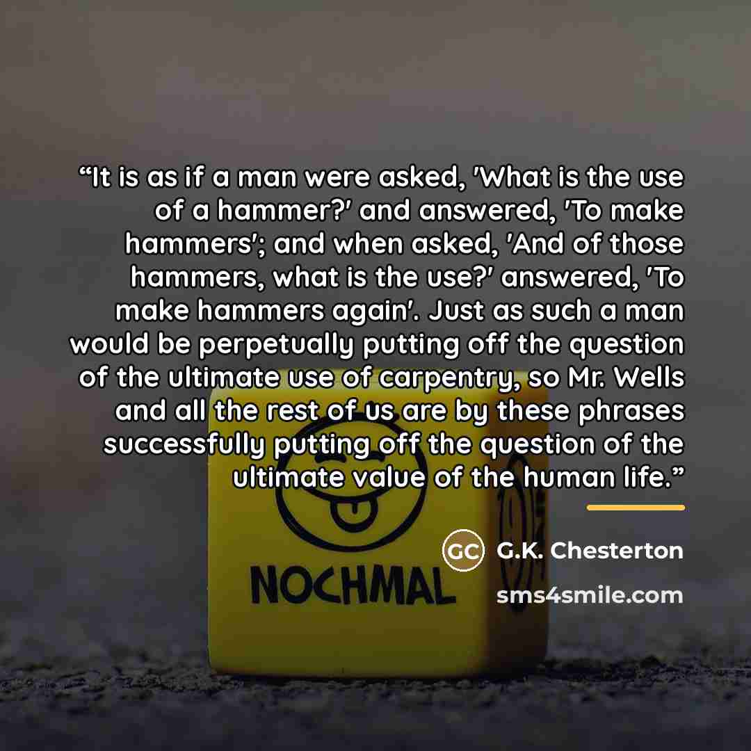 “It is as if a man were asked, 'What is the use of a hammer?' and answered, 'To make hammers'; and when asked, 'And of those hammers, what is the use?' answered, 'To make hammers again'. Just as such a man would be perpetually putting off the question of the ultimate use of carpentry, so Mr. Wells…” quote by G.K. Chesterton