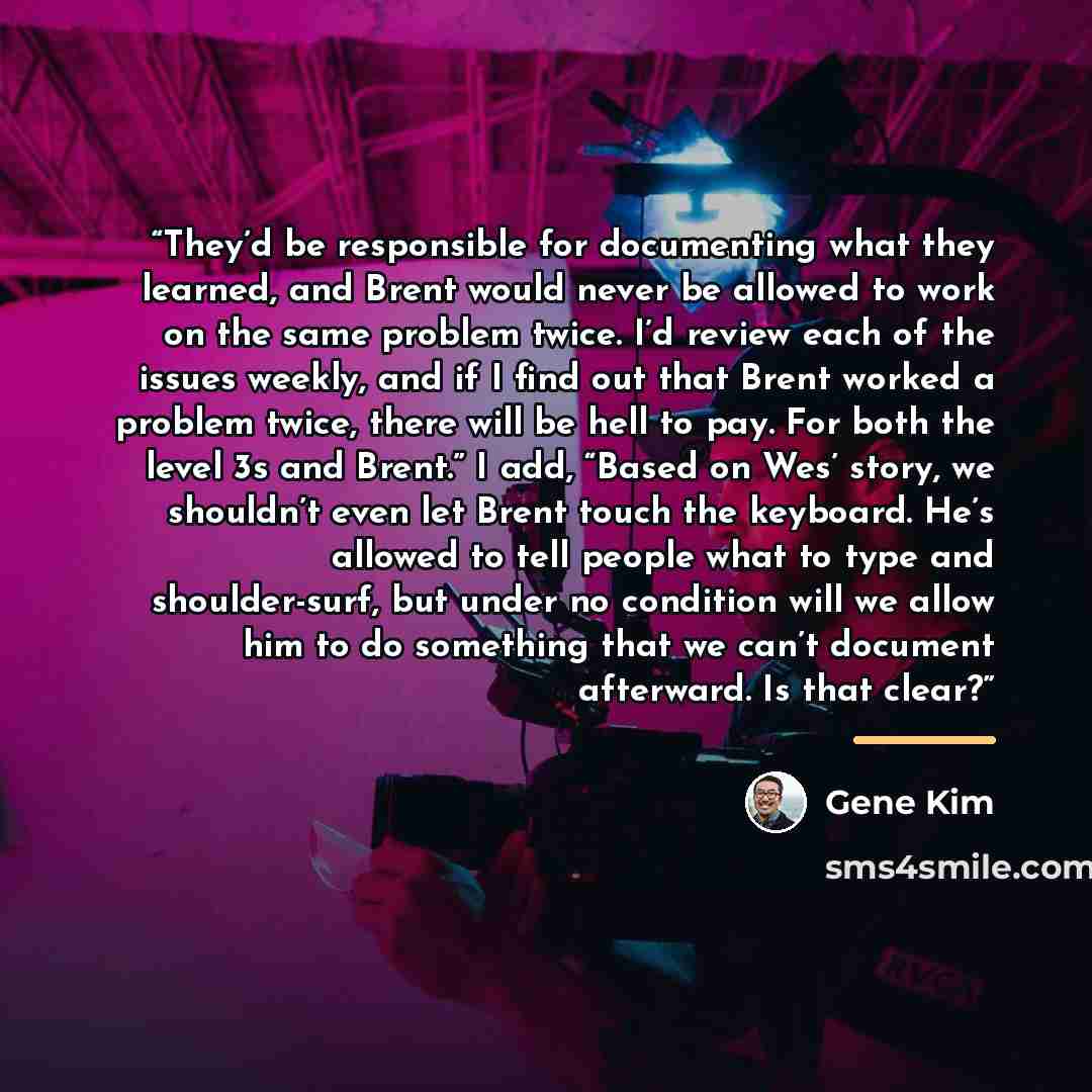 “They’d be responsible for documenting what they learned, and Brent would never be allowed to work on the same problem twice. I’d review each of the issues weekly, and if I find out that Brent worked a problem twice, there will be hell to pay. For both the level 3s and Brent.” I add, “Based on Wes’…” quote by Gene Kim