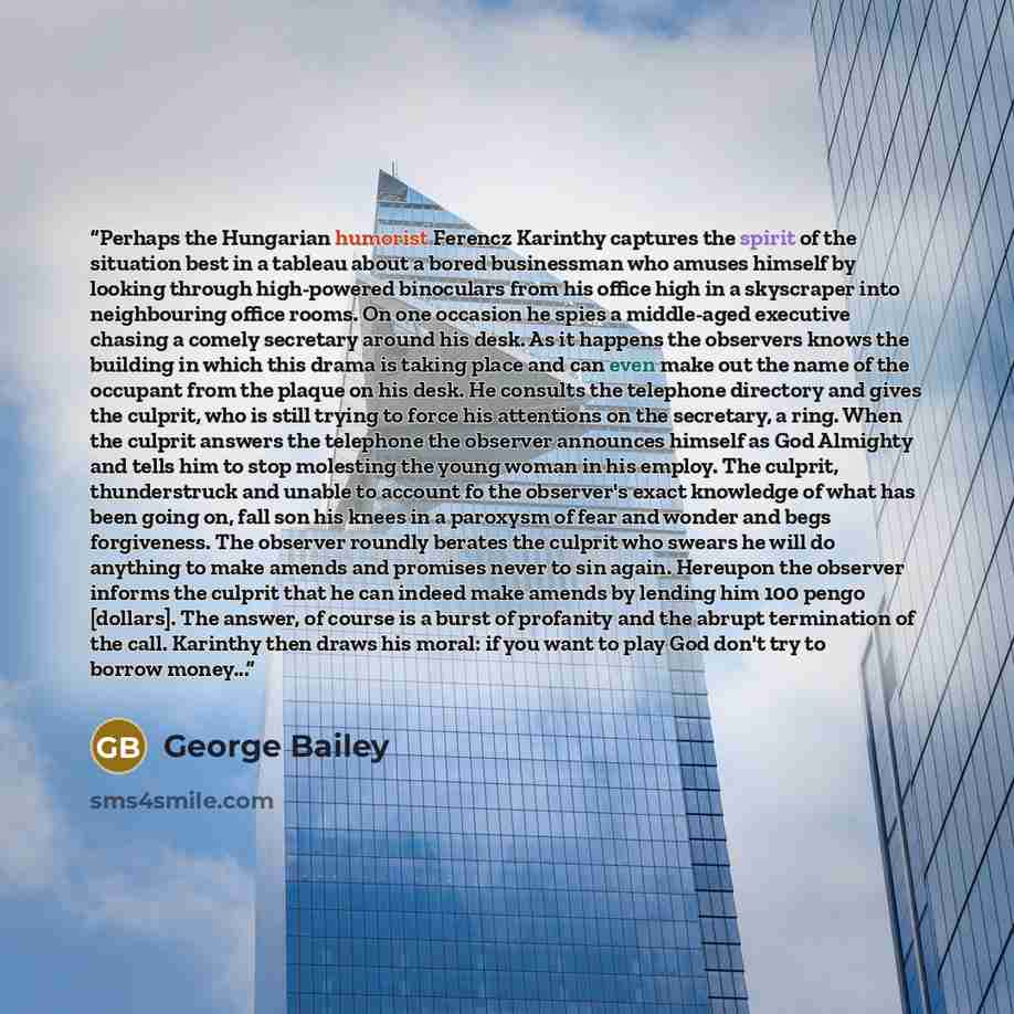 “Perhaps the Hungarian humorist Ferencz Karinthy captures the spirit of the situation best in a tableau about a bored businessman who amuses himself by looking through high-powered binoculars from his office high in a skyscraper into neighbouring office rooms. On one occasion he spies a middle-aged…” quote by George Bailey
