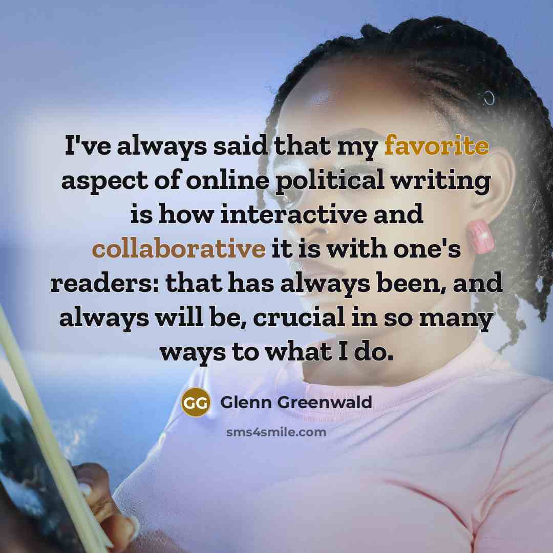 “I've always said that my favorite aspect of online political writing is how interactive and collaborative it is with one's readers: that has always been, and always will be, crucial in so many ways to what I do.” quote by Glenn Greenwald