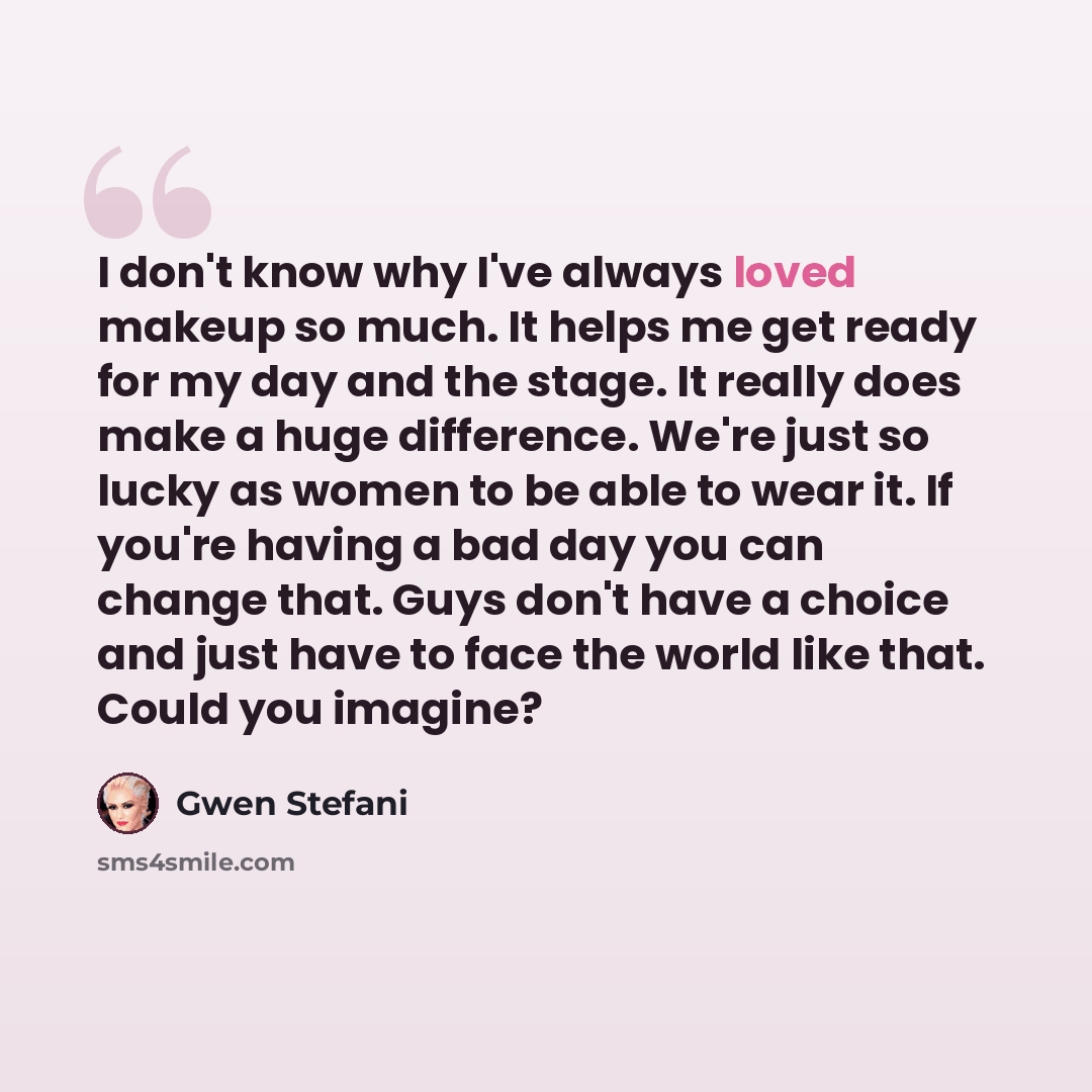 “I don't know why I've always loved makeup so much. It helps me get ready for my day and the stage. It really does make a huge difference. We're just so lucky as women to be able to wear it. If you're having a bad day you can change that. Guys don't have a choice and just have to face the world…” quote by Gwen Stefani