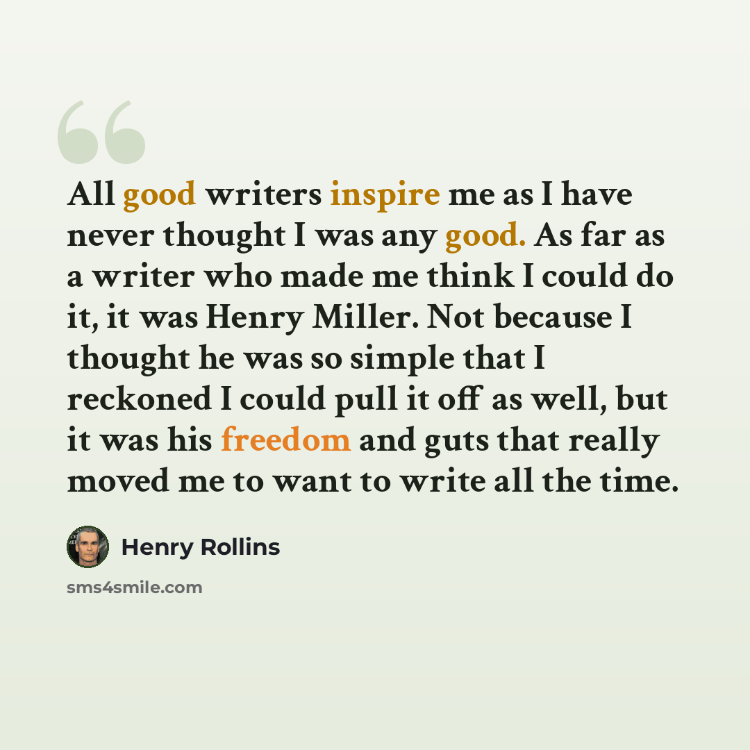 “All good writers inspire me as I have never thought I was any good. As far as a writer who made me think I could do it, it was Henry Miller. Not because I thought he was so simple that I reckoned I could pull it off as well, but it was his freedom and guts that really moved me to want to write all…” quote by Henry Rollins