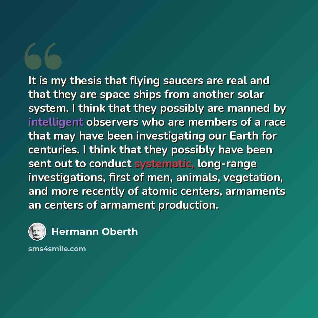 “It is my thesis that flying saucers are real and that they are space ships from another solar system. I think that they possibly are manned by intelligent observers who are members of a race that may have been investigating our Earth for centuries. I think that they possibly have been sent out to…” quote by Hermann Oberth