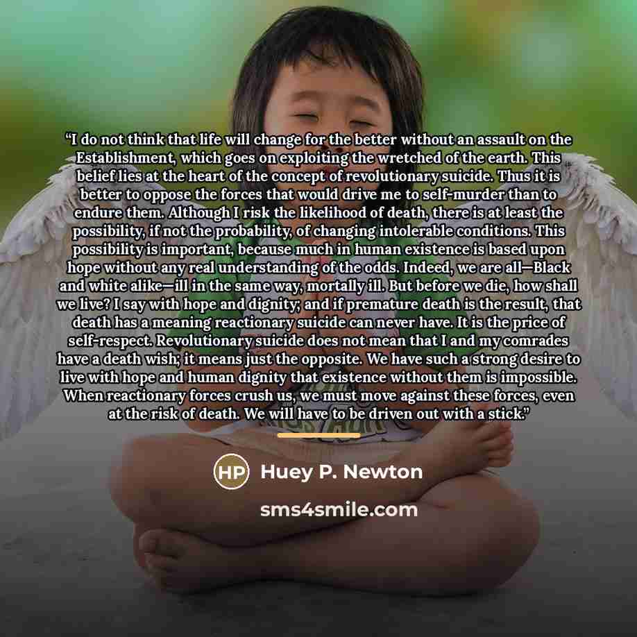 “I do not think that life will change for the better without an assault on the Establishment, which goes on exploiting the wretched of the earth. This belief lies at the heart of the concept of revolutionary suicide. Thus it is better to oppose the forces that would drive me to self-murder than to…” quote by Anonymous