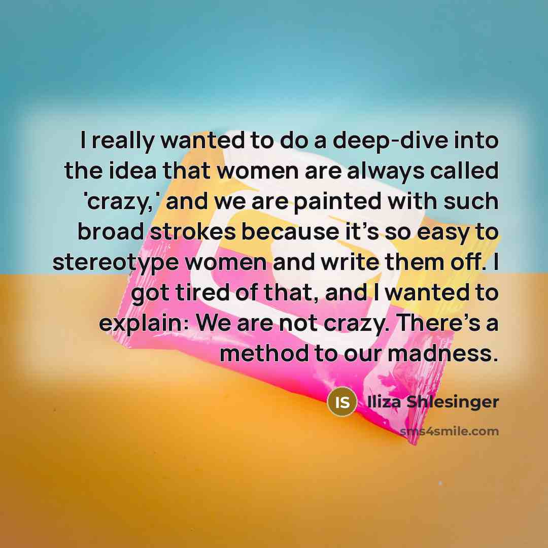 “I really wanted to do a deep-dive into the idea that women are always called 'crazy,' and we are painted with such broad strokes because it's so easy to stereotype women and write them off. I got tired of that, and I wanted to explain: We are not crazy. There's a method to our madness.” quote by Iliza Shlesinger