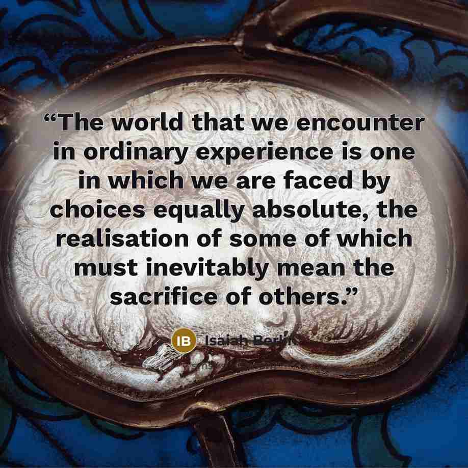 “The world that we encounter in ordinary experience is one in which we are faced by choices equally absolute, the realisation of some of which must inevitably mean the sacrifice of others.” quote by Isaiah Berlin
