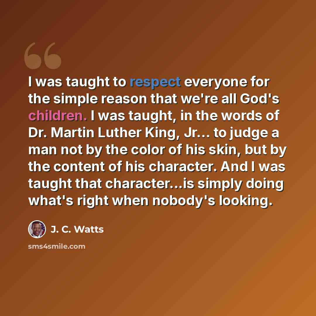 “I was taught to respect everyone for the simple reason that we're all God's children. I was taught, in the words of Dr. Martin Luther King, Jr… to judge a man not by the color of his skin, but by the content of his character. And I was taught that character...is simply doing what's right when…” quote by J. C. Watts