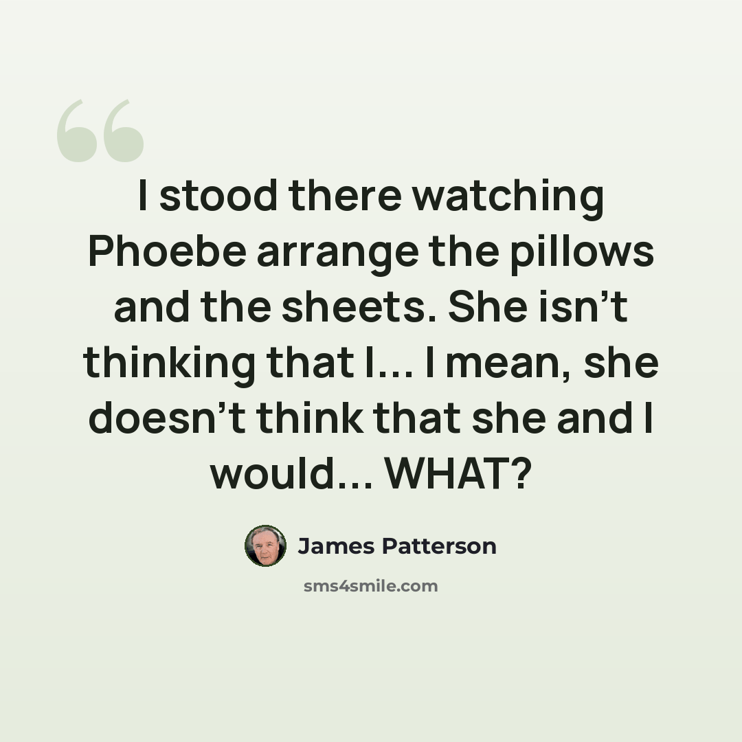 “I stood there watching Phoebe arrange the pillows and the sheets. She isn't thinking that I... I mean, she doesn't think that she and I would... WHAT?” quote by James Patterson