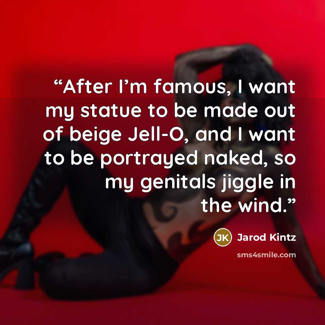 “After I’m famous, I want my statue to be made out of beige Jell-O, and I want to be portrayed naked, so my genitals jiggle in the wind.” quote by Jarod Kintz