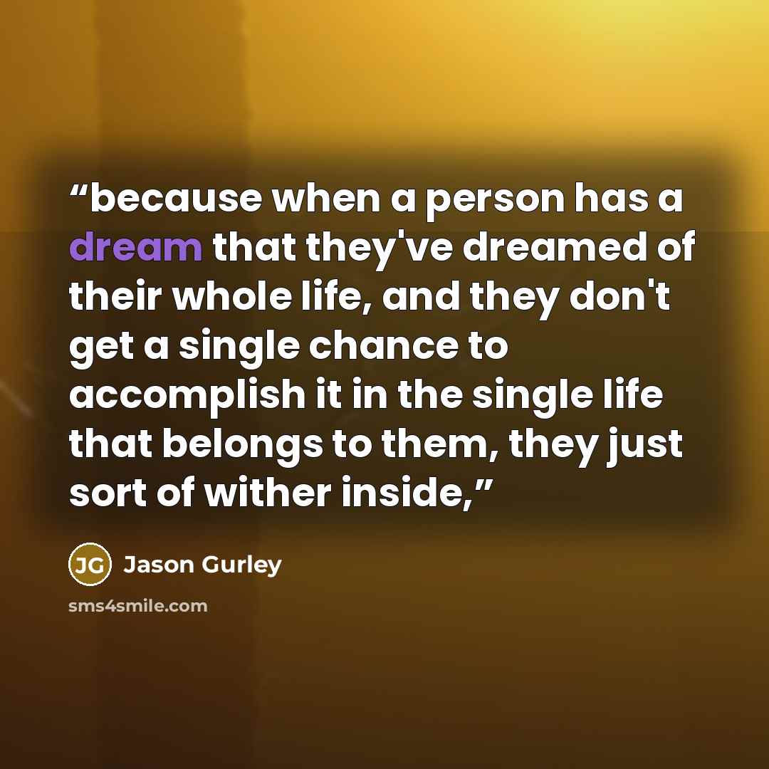 “because when a person has a dream that they've dreamed of their whole life, and they don't get a single chance to accomplish it in the single life that belongs to them, they just sort of wither inside,” quote by Jason Gurley