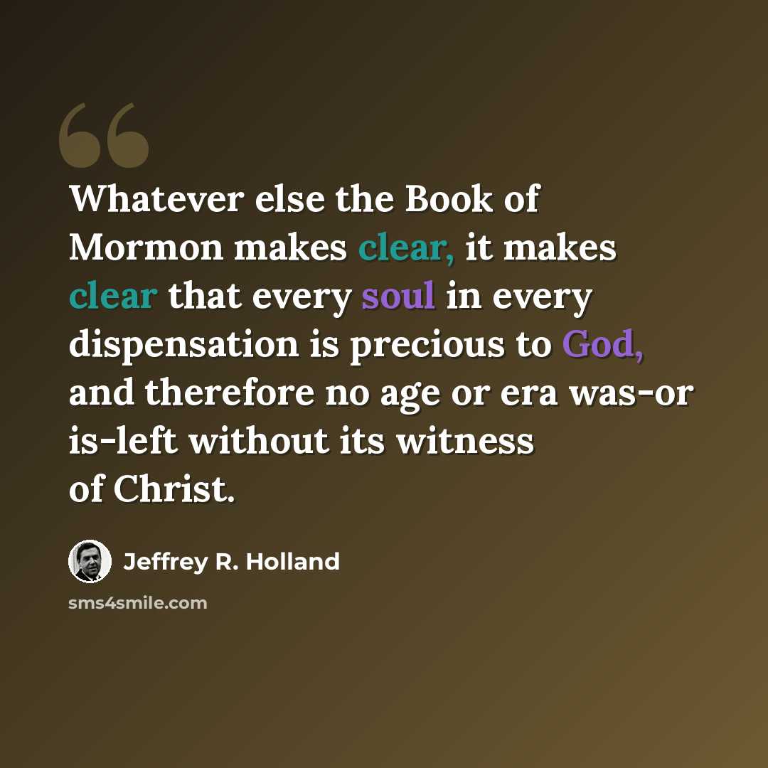 “Whatever else the Book of Mormon makes clear, it makes clear that every soul in every dispensation is precious to God, and therefore no age or era was-or is-left without its witness of Christ.” quote by Jeffrey R. Holland