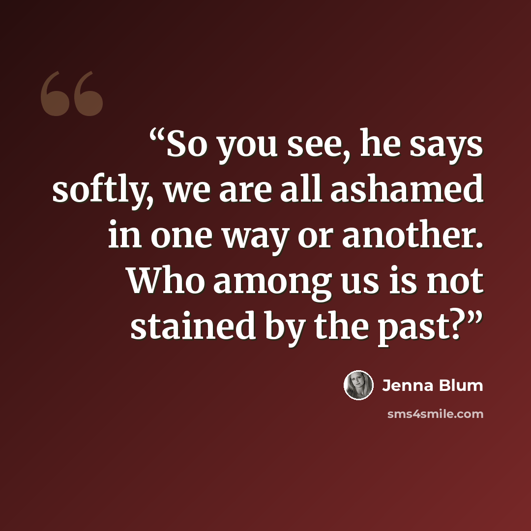 “So you see, he says softly, we are all ashamed in one way or another. Who among us is not stained by the past?” quote by Jenna Blum