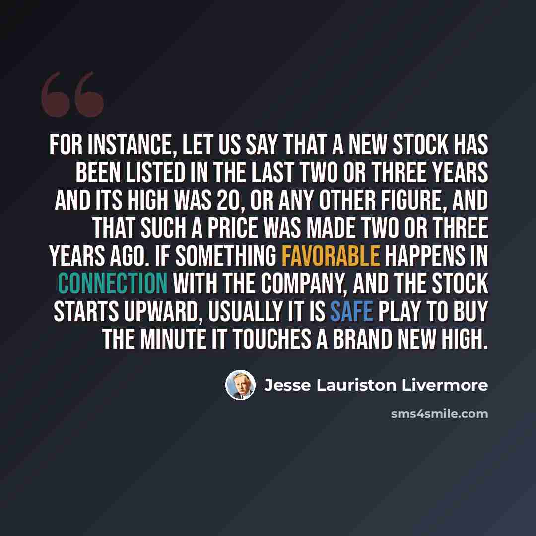 “For instance, let us say that a new stock has been listed in the last two or three years and its high was 20, or any other figure, and that such a price was made two or three years ago. If something favorable happens in connection with the company, and the stock starts upward, usually it is safe…” quote by Jesse Lauriston Livermore