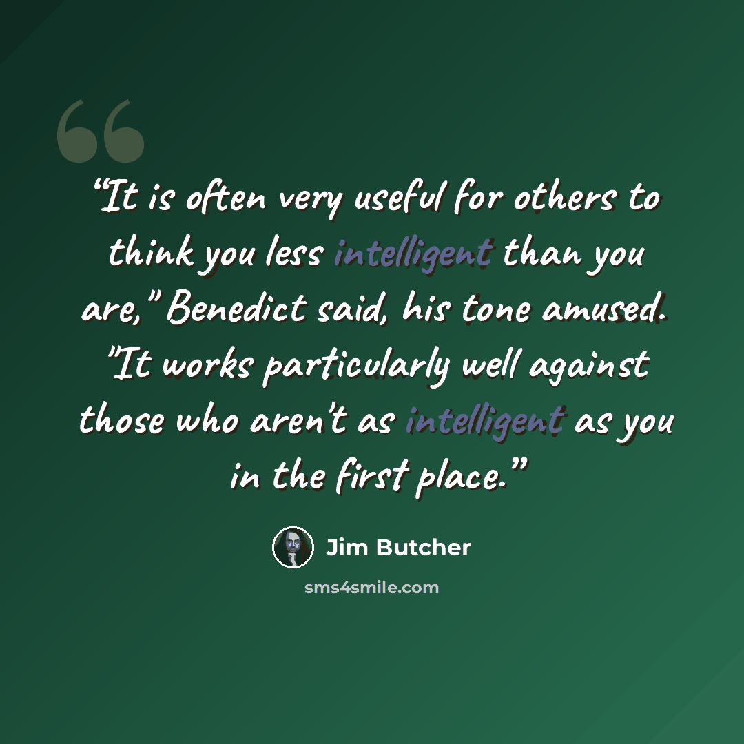 “It is often very useful for others to think you less intelligent than you are," Benedict said, his tone amused. "It works particularly well against those who aren't as intelligent as you in the first place.” quote by Jim Butcher