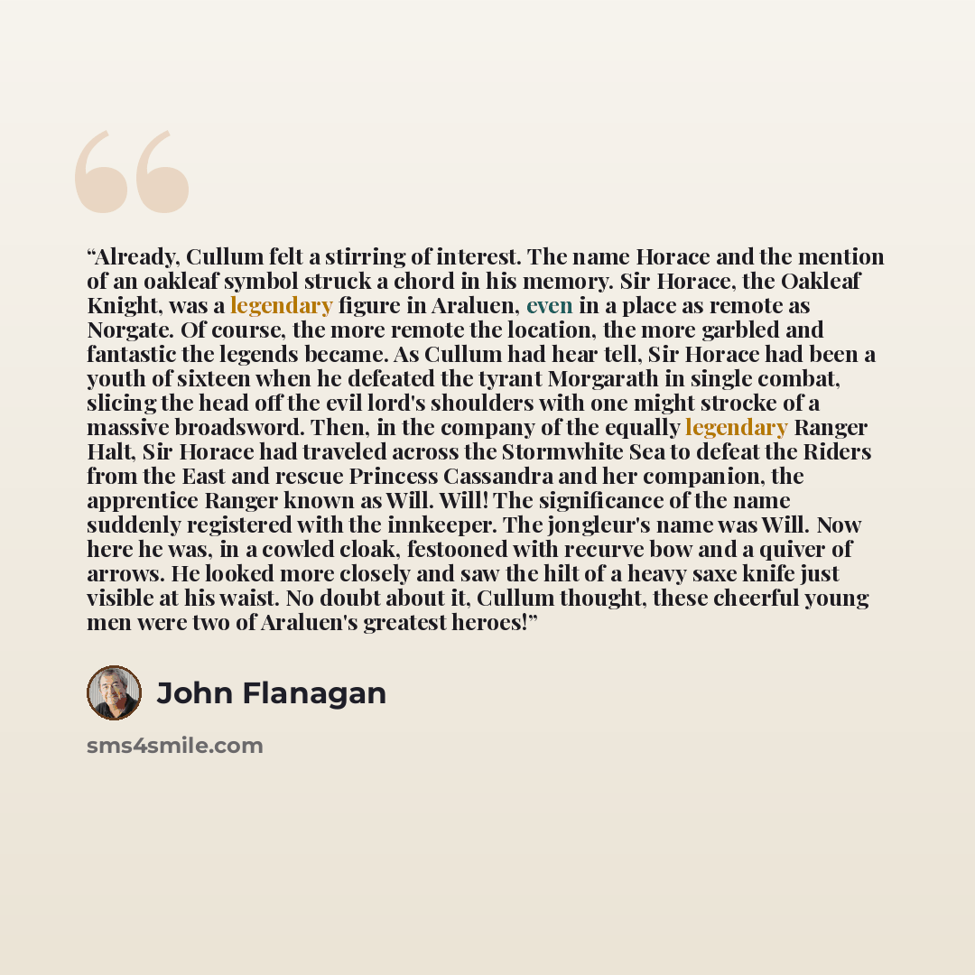 “Already, Cullum felt a stirring of interest. The name Horace and the mention of an oakleaf symbol struck a chord in his memory. Sir Horace, the Oakleaf Knight, was a legendary figure in Araluen, even in a place as remote as Norgate. Of course, the more remote the location, the more garbled and…” quote by John Flanagan