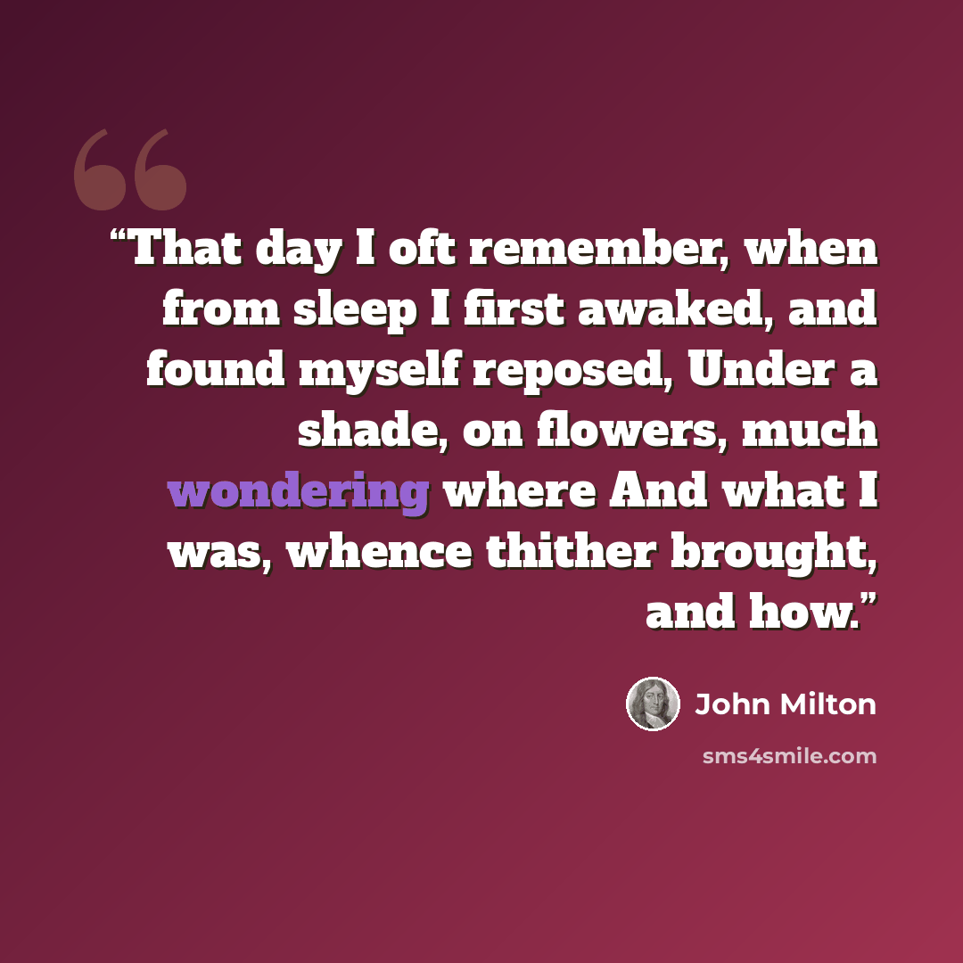 “That day I oft remember, when from sleep I first awaked, and found myself reposed, Under a shade, on flowers, much wondering where And what I was, whence thither brought, and how.” quote by John Milton