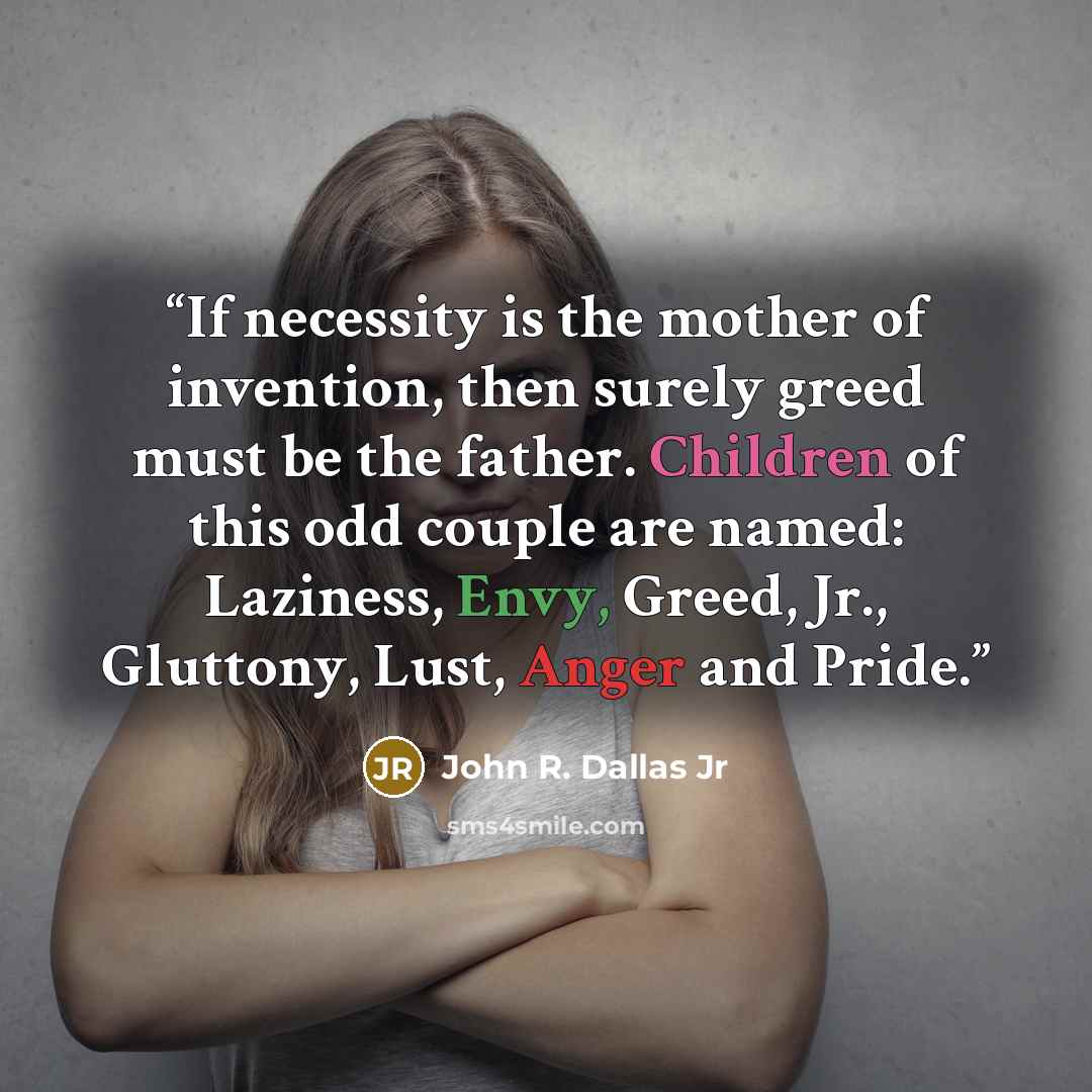 “If necessity is the mother of invention, then surely greed must be the father. Children of this odd couple are named: Laziness, Envy, Greed, Jr., Gluttony, Lust, Anger and Pride.” quote by John R. Dallas Jr