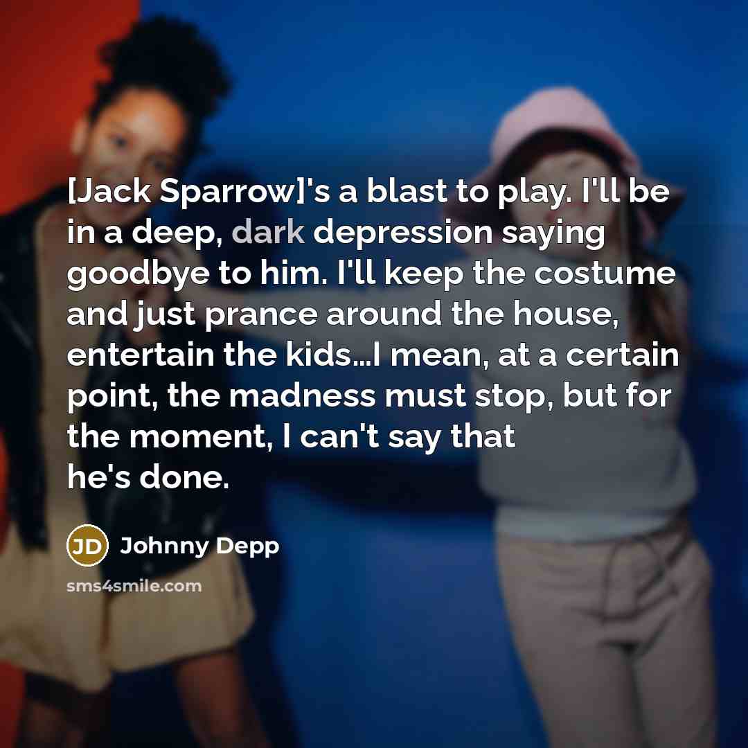 “[Jack Sparrow]'s a blast to play. I'll be in a deep, dark depression saying goodbye to him. I'll keep the costume and just prance around the house, entertain the kids…I mean, at a certain point, the madness must stop, but for the moment, I can't say that he's done.” quote by Johnny Depp