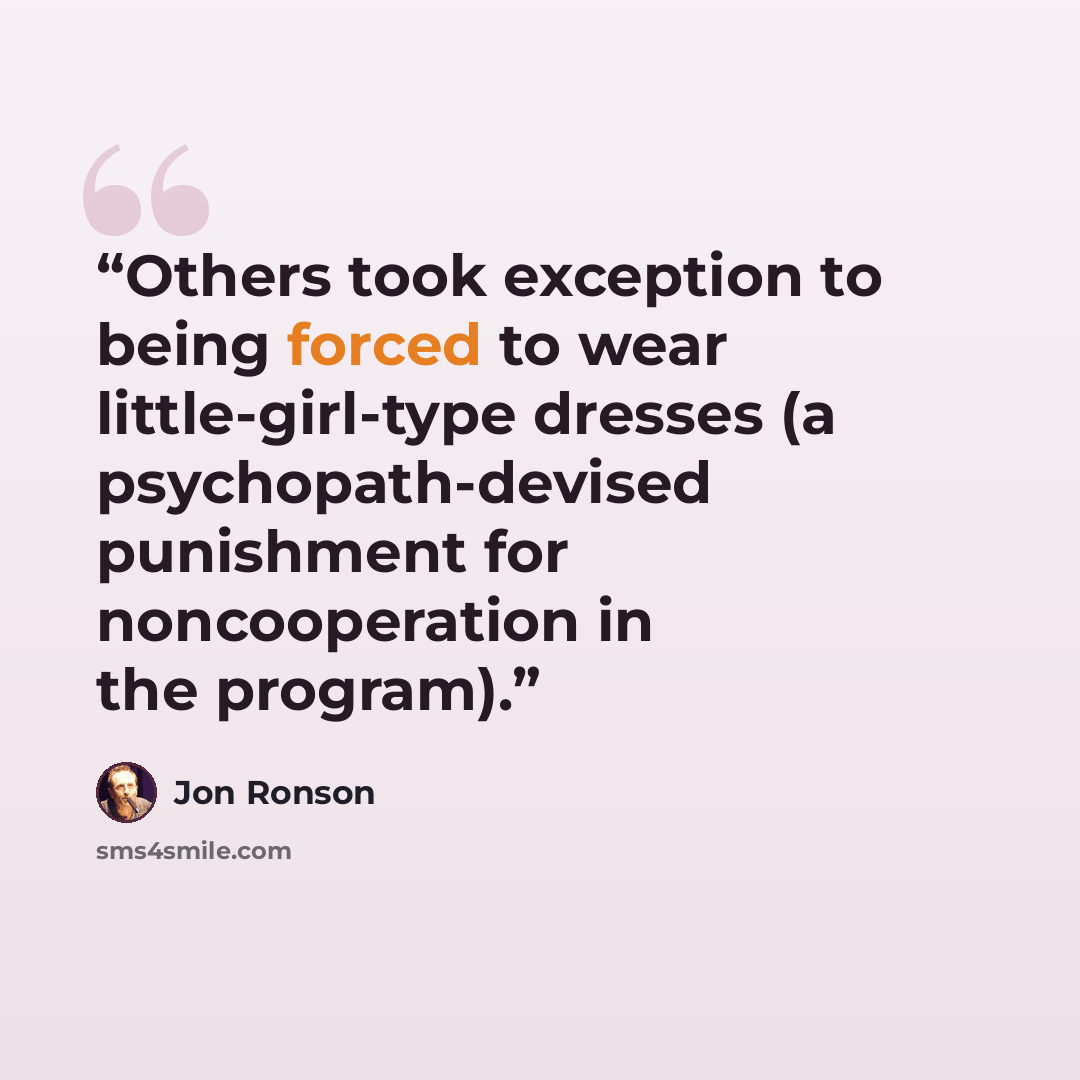 “Others took exception to being forced to wear little-girl-type dresses (a psychopath-devised punishment for noncooperation in the program).” quote by Jon Ronson